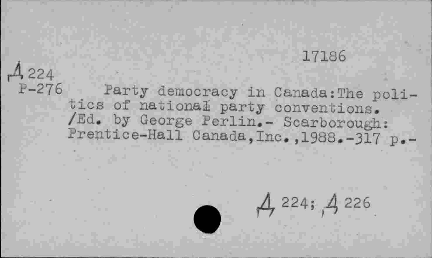 ﻿17186
rÀ224
P-276 Party democracy in Canada:The politics of national party conventions.
/Ed. by George Perlin.- Scarborough: Prentice-Hall Canada,Inc.,1988.-317 p.-
A 224;,4 226